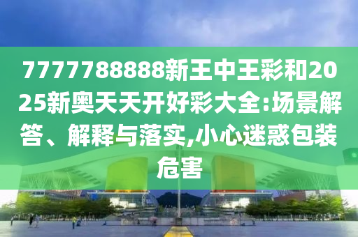 7777788888新王中王彩和2025新奧天天開好彩大全:場(chǎng)景解答、解釋與落實(shí),小心迷惑包裝危害