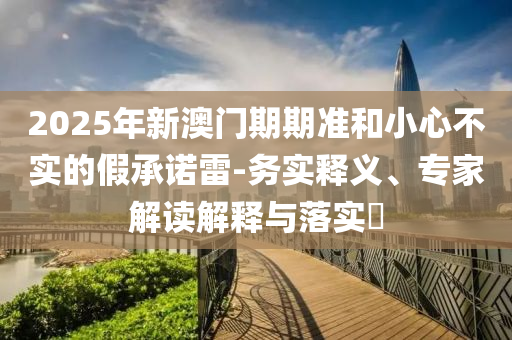 2025年新澳門期期準和小心不實的假承諾雷-務(wù)實釋義、專家解讀解釋與落實?