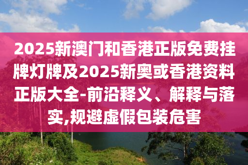 2025新澳門和香港正版免費掛牌燈牌及2025新奧或香港資料正版大全-前沿釋義、解釋與落實,規(guī)避虛假包裝危害