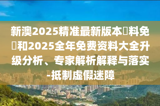 新澳2025精準(zhǔn)最新版本資料免費(fèi)和2025全年免費(fèi)資料大全升級(jí)分析、專家解析解釋與落實(shí)-抵制虛假迷障