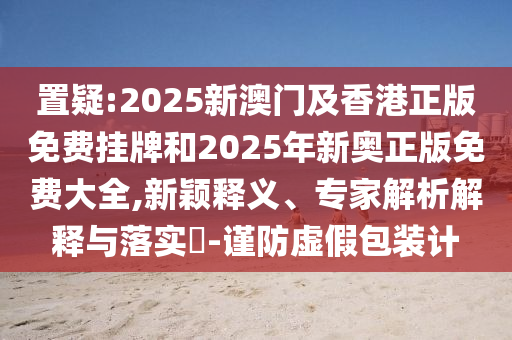 置疑:2025新澳門及香港正版免費(fèi)掛牌和2025年新奧正版免費(fèi)大全,新穎釋義、專家解析解釋與落實(shí)?-謹(jǐn)防虛假包裝計(jì)