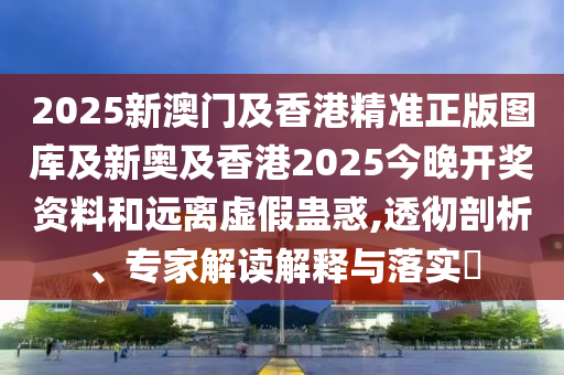 2025新澳門及香港精準(zhǔn)正版圖庫(kù)及新奧及香港2025今晚開獎(jiǎng)資料和遠(yuǎn)離虛假蠱惑,透徹剖析、專家解讀解釋與落實(shí)?